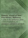 Nassau, island of New Providence, Bahamas. A guide to the sanitarium of the western hemisphere, its attractions, and how to get there - New York, Nassau and West India mail steamship line. [from old catalog]