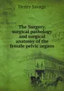 The Surgery, surgical pathology and surgical anatomy of the female pelvic organs - Henry Savage