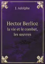 Hector Berlioz. la vie et le combat, les ?uvres - J. Adolphe