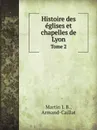 Histoire des eglises et chapelles de Lyon. Tome 2 - Martin J. B., Armand-Caillat