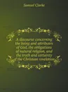 A discourse concerning the being and attributes of God, the obligations of natural religion, and the truth and certainty of the Christian revelation - Samuel Clarke