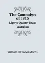 The Campaign of 1815. Ligny: Quatre-Bras: Waterloo - William O'Connor Morris