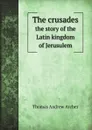 The crusades. the story of the Latin kingdom of Jerusulem - T.A. Archer