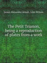 The Petit Trianon, being a reproduction of plates from a work - James Alexander Arnott, John Wilson