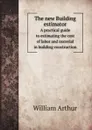 The new Building estimator. A practical guide to estimating the cost of labor and material in building construction - William Arthur