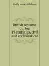 British costume during 19 centuries, civil and ecclesiastical - Emily Jessie Ashdown