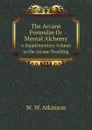 The Arcane Formulas Or Mental Alchemy. A Supplementary Volume to the Arcane Teaching - W.W. Atkinson