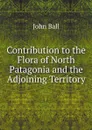Contribution to the Flora of North Patagonia and the Adjoining Territory - John Ball