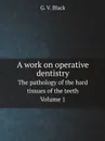 A work on operative dentistry. The pathology of the hard tissues of the teeth Volume 1 - G.V. Black