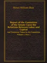 Report of the Committee of the Senate Upon the Relations Between Labor and Capital. And Testimony Taken by the Committee Volume 1. Part 1 - Henry William Blair