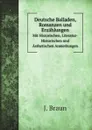 Deutsche Balladen, Romanzen und Erzahlungen. Mit Historischen, Literatur-Historischen und Asthetischen Anmerkungen - J. Braun