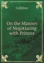 On the Manner of Negotiating with Princes - Callières