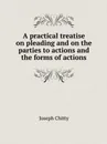 A practical treatise on pleading and on the parties to actions and the forms of actions - J. Chitty