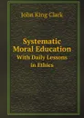 Systematic Moral Education. With Daily Lessons in Ethics - J.K. Clark