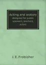 Acting and oratory. designed for public speakers, teachers, actors - J. E. Frobisher