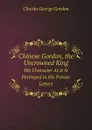 Chinese Gordon, the Uncrowned King. His Character As It Is Portrayed in His Private Letters - Charles George Gordon