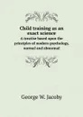 Child training as an exact science. A treatise based upon the principles of modern psychology, normal and abnormal - George W. Jacoby