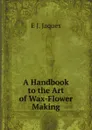 A Handbook to the Art of Wax-Flower Making - E J. Jaques