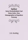 Epikur. Seine Personlichkeit Und Seine Lehre. Eine Monographie in Popularer Fassung - J.K. Kreibig