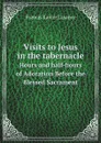 Visits to Jesus in the tabernacle. Hours and half-hours of Adoration Before the Blessed Sacrament - Francis Xavier Lasance