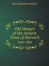 Old Houses of the Antient Town of Norwich. 1660-1800 - Mary Elizabeth Perkins