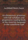 An elementary grammar; with full syllabary and progressive reading book, of the Assyrian language in the cuneiform type - Archibald Henry Sayce