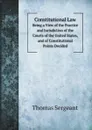 Constitutional Law. Being a View of the Practice and Jurisdiction of the Courts of the United States, and of Constitutional Points Decided - Thomas Sergeant