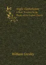 Anglo-Catholicism. A Short Treatise On the Theory of the English Church - William Gresley