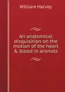 An anatomical disquisition on the motion of the heart . blood in animals - William Harvey