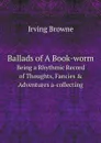 Ballads of A Book-worm. Being a Rhythmic Record of Thoughts, Fancies . Adventures a-collecting - Irving Browne