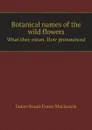 Botanical names of the wild flowers. What they mean. How pronounced - James Stuart Fraser Mackenzie