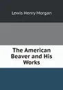 The American Beaver and His Works - Lewis Henry Morgan