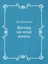 Взгляд на мою жизнь - И. И. Дмитриев
