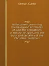 A discourse concerning the being and attributes of God, the obligations of natural religion, and the truth and certainty of the Christian revelation - Samuel Clarke