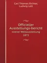 Officieller Ausstellungs-bericht. wiener Weltausstellung 1873 - Carl Thomas Richter, Ludwig Lott