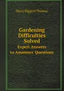 Gardening Difficulties Solved. Expert Answers to Amateurs. Questions - Harry Higgott Thomas