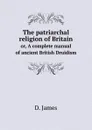 The patriarchal religion of Britain. or, A complete manual of ancient British Druidism - D. James