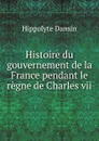 Histoire du gouvernement de la France pendant le regne de Charles vii - Hippolyte Dansin