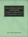 Les metaux dans l.antiquite. Origines religieuses de la metallurgie, ou les - Jean-Pierre Rossignol