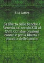 La liberta delle banche a Venezia dal secolo XIII al XVII. Con due orazioni contro e per la liberta e pluralita delle banche - Elia Lattes