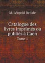 Catalogue des livres imprimes ou publies a Caen. Tome 1 - M. Léopold Delisle