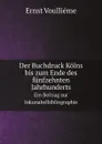 Der Buchdruck Kolns bis zum Ende des funfzehnten Jahrhunderts. Ein Beitrag zur Inkunabelbibliographie - Ernst Voulliéme