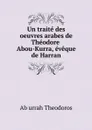 Un traite des oeuvres arabes de Theodore Abou-Kurra, eveque de Harran - Ab urrah Theodoros