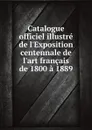 Catalogue officiel illustre de l.Exposition centennale de l.art francais de 1800 a 1889 - Paris