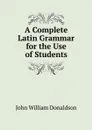 A Complete Latin Grammar for the Use of Students - John William Donaldson