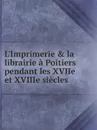 L.Imprimerie . la librairie a Poitiers pendant les XVIIe et XVIIIe siecles - Auguste de La Bouralière