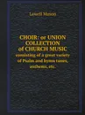 Choir: or Union collection of church music. consisting of a great variety of Psalm and hymn tunes, anthems, etc. - Lowell Mason