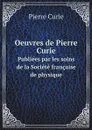 Oeuvres de Pierre Curie. Publiees par les soins de la Societe francaise de physique - Pierre Curie