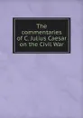 The commentaries of C. Julius Caesar on the Civil War - Caius Julius Caesar