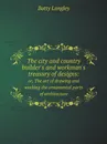 The city and country builder's and workman's treasury of designs:. or, The art of drawing and working the ornamental parts of architecture - Batty Langley